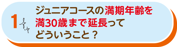 ジュニアコースの満期年齢を満30歳まで延長ってどういうこと？