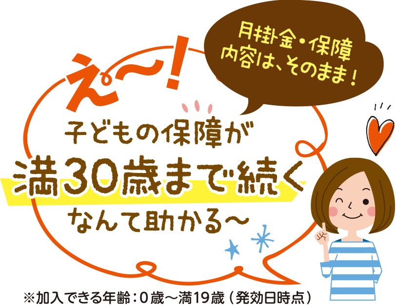 え～！子どもの保障が満30歳まで続く なんで助かる！ 掛金・保障内容はそのまま！※加入できる年齢：0歳～満19歳（発効日時点）