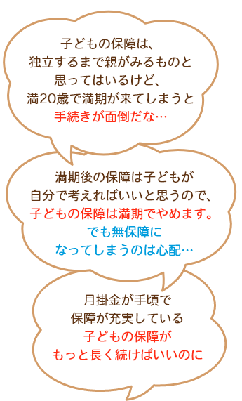 子どもの保障は、独立するまで親がみるものと思ってはいるけど、満20歳で満期が来てしまうと手続きが面倒だな…満期後の保障は子どもが自分で考えればいいと思うので、子どもの保障は満期でやめます。でも無保障になってしまうのは心配…掛金が手頃で保障が充実している子どもの保障がもっと長く続けばいいのに