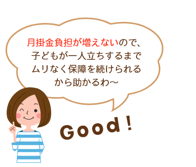 月掛金負担が増えないので、子どもが一人立ちするまでムリなく保障を続けられるから助かるわ～