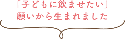 「子どもに飲ませたい」願いから生まれました