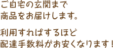 ご自宅の玄関まで商品をお届けします。利用すればするほど配達手数料がお安くなります！