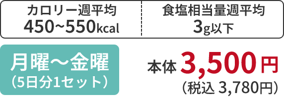 カロリー週平均 450~550kcal 食塩相当量週平均 3g以下 月曜~金曜 (5日分1セット) 本体 3,500 円 (税込 3,780円)