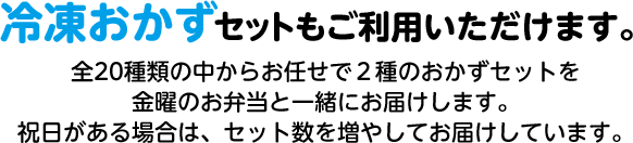冷凍おかずセットもご利用いただけます。 全20種類の中からお任せで2種のおかずセットを 金曜のお弁当と一緒にお届けします。