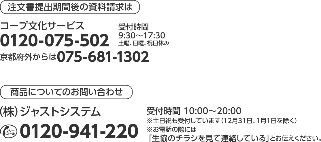 注文書提出期間後の資料請求は コープ文化サービス 0120-075-502 京都府外からは075-681-1302 受付時間 9：30～17：30 土曜、日曜、祝日休み 商品についてのお問い合わせ （株）ジャストシステム フリーコール0120-941-220 受付時間　10：00～20：00 ※土日祝も受付しています（12月31日、1月1日を除く） ※お電話の際には 「生協のチラシを見て連絡している」とお伝えください。