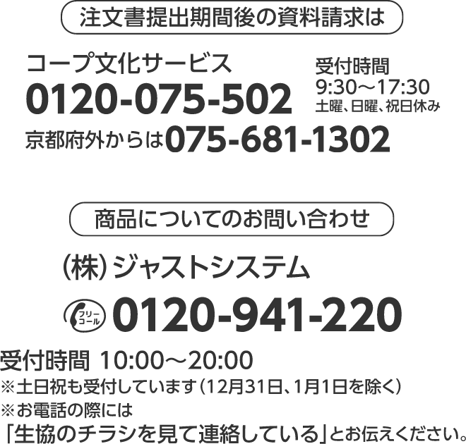 注文書提出期間後の資料請求は コープ文化サービス 0120-075-502 京都府外からは075-681-1302 受付時間 9：30～17：30 土曜、日曜、祝日休み 商品についてのお問い合わせ （株）ジャストシステム フリーコール0120-941-220 受付時間　10：00～20：00 ※土日祝も受付しています（12月31日、1月1日を除く） ※お電話の際には 「生協のチラシを見て連絡している」とお伝えください。