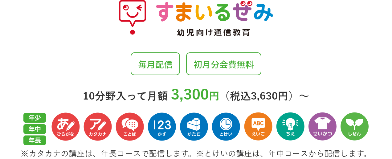 すまいるぜみ 幼児向け通信教育 毎月配信 初月分会費無料 10分野入って 月額 2,980円（税込3,278円）～ ※カタカナの講座は、年長コースで配信します。※とけいの講座は、年中コースから配信します。