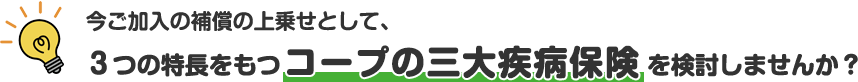 今ご加入の補償の上乗せとして、3つの特長をもつコープの三大疾病保険を検討しませんか？