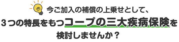 今ご加入の補償の上乗せとして、3つの特長をもつコープの三大疾病保険を検討しませんか？