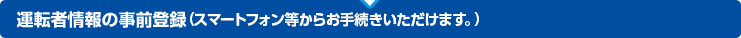 運転者情報の事前登録（携帯電話・スマートフォンからお手続きいただけます。）