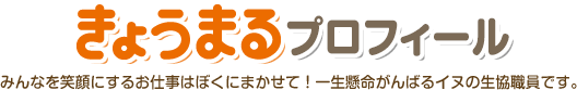 きょうまるプロフィール　みんなを笑顔にするお仕事はぼくにまかせて！一生懸命がんばるイヌの生協職員です。