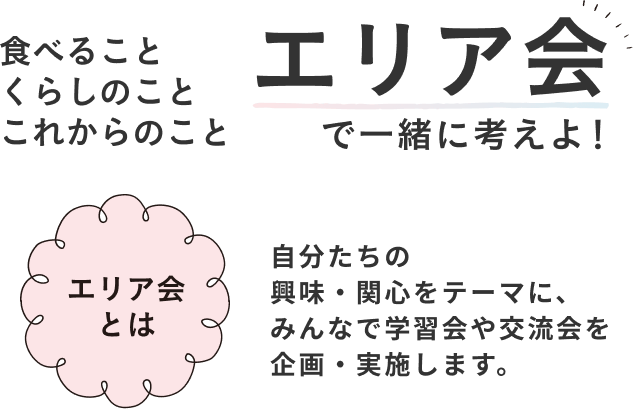食べることくらしのことこれからのこと エリア会で一緒に考えよ！ ェリア会とは 自分たちの興味・関心をテーマに、みんなで学習会や交流会を企画・実施します。