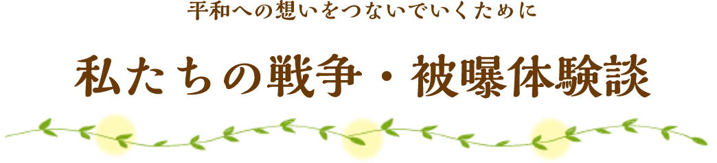 平和への想いをつないでいくために 私たちの戦争・被曝体験談