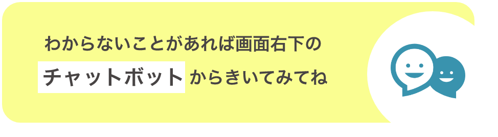 わからないことがあれば画面右下のチャットボットからきいてみてね