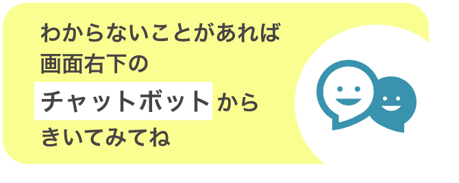 わからないことがあれば画面右下のチャットボットからきいてみてね