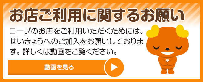 お店ご利用に関するお願いコープのお店をご利用いただくためには、せいきょうへのご加入をお願いしております。詳しくは動画をご覧ください。動画を見る