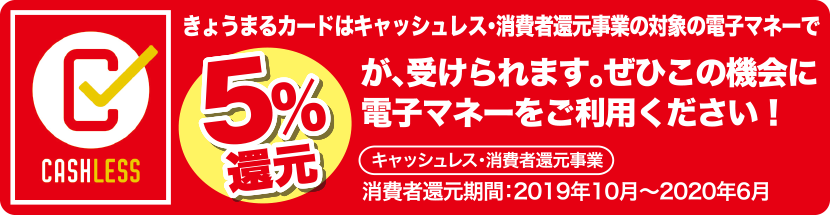 CASHLESSきょうまるカードはキャッシュレス・消費者還元事業の対象の電子マネーで5%還元が、受けられます。ぜひこの機会に電子マネーをご利用ください!キャッシュレス・消費者還元事業消費者還元期間:2019年10月~2020年6月