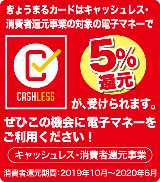 CASHLESSきょうまるカードはキャッシュレス・消費者還元事業の対象の電子マネーで5%還元が、受けられます。ぜひこの機会に電子マネーをご利用ください!キャッシュレス・消費者還元事業消費者還元期間:2019年10月~2020年6月